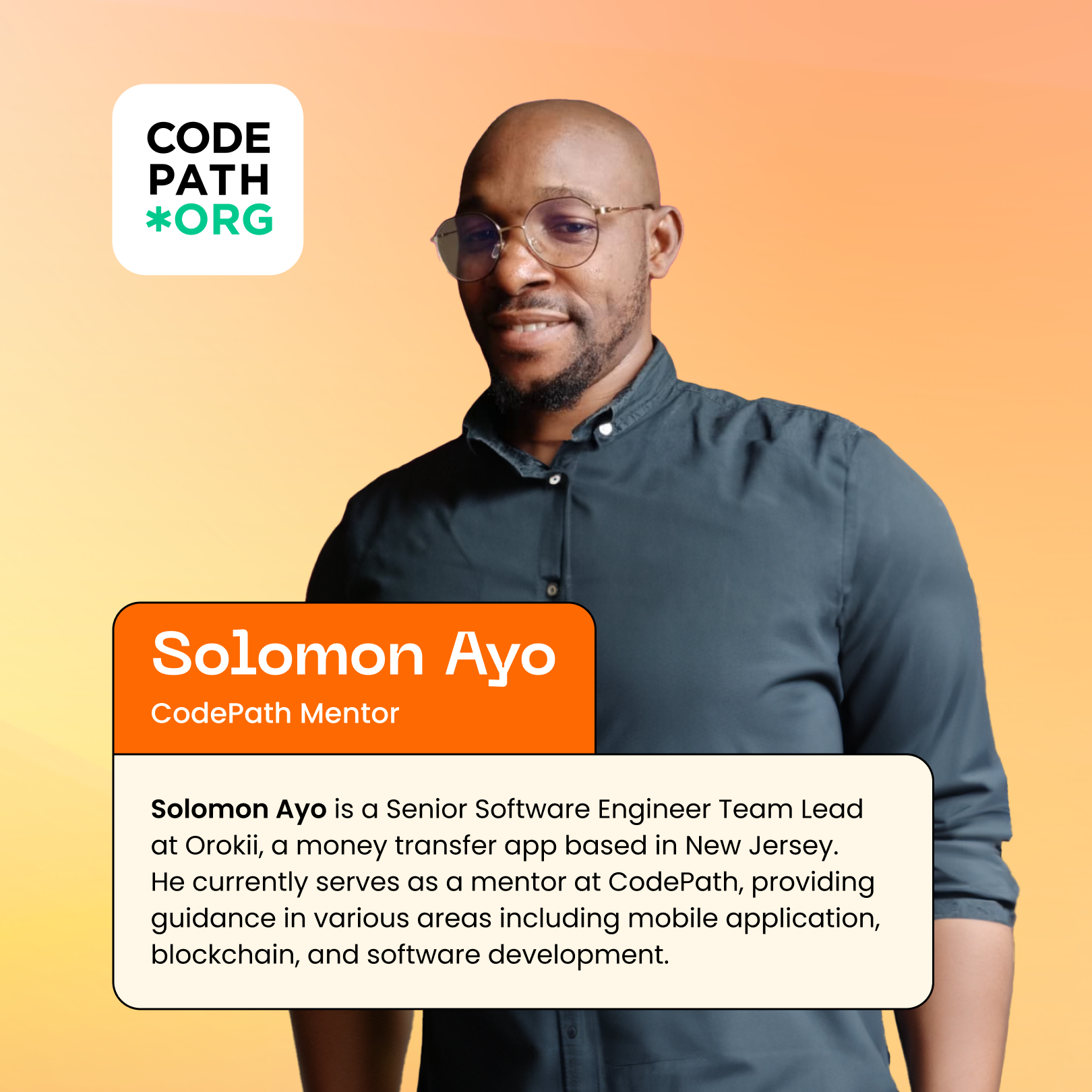 Orange and yellow backdrop with CodePath logo in upper left corner. Solomon Ayo, CodePath Mentor and Volunteer is centered with a caption: Solomon Ayo - Senior Software Engineer Team Lead, CodePath mentor Solomon Ayo is a Team Lead at Orokii, a money transfer app based in New Jersey. He currently serves as a mentor at CodePath, providing guidance in various areas including mobile application, blockchain, and software development. 